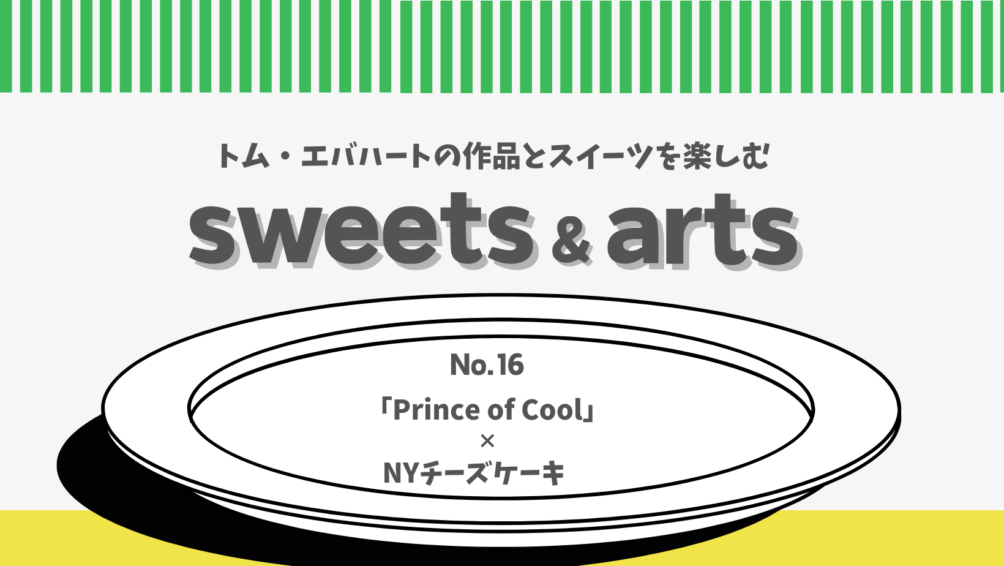 Sweets & Arts No.16「Prince of Cool × NYチーズケーキ」